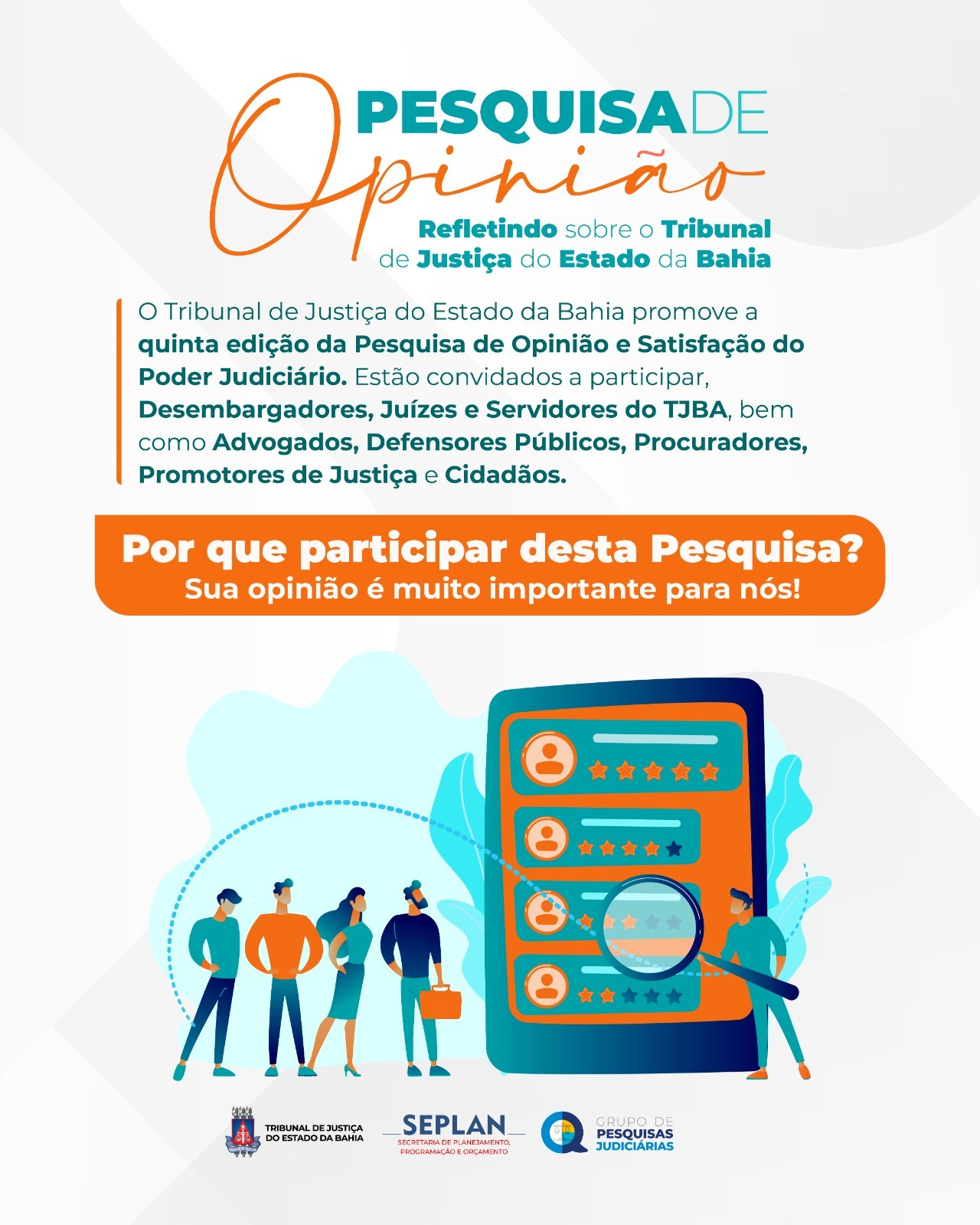 Imagem colorida e informativa com o título em destaque:
“Pesquisa de Opinião – Refletindo sobre o Tribunal de Justiça do Estado da Bahia”.

O texto informa:

O Tribunal de Justiça do Estado da Bahia promove a quinta edição da Pesquisa de Opinião e Satisfação do Poder Judiciário.
Estão convidados a participar Desembargadores, Juízes e Servidores do TJBA, bem como Advogados, Defensores Públicos, Procuradores, Promotores de Justiça e Cidadãos.

Em uma faixa laranja, lê-se:
“Por que participar desta Pesquisa? Sua opinião é muito importante para nós!”

Na parte inferior, há uma ilustração de cinco pessoas de diferentes perfis ao lado de um grande celular. Na tela do aparelho, aparecem ícones de perfis, estrelas de avaliação e uma lupa, representando o ato de opinar e avaliar.

Na base da imagem, estão os logotipos do Tribunal de Justiça do Estado da Bahia (TJBA), da SEPLAN – Secretaria de Planejamento, Programação e Conhecimento, e do Grupo de Pesquisas Judiciárias.