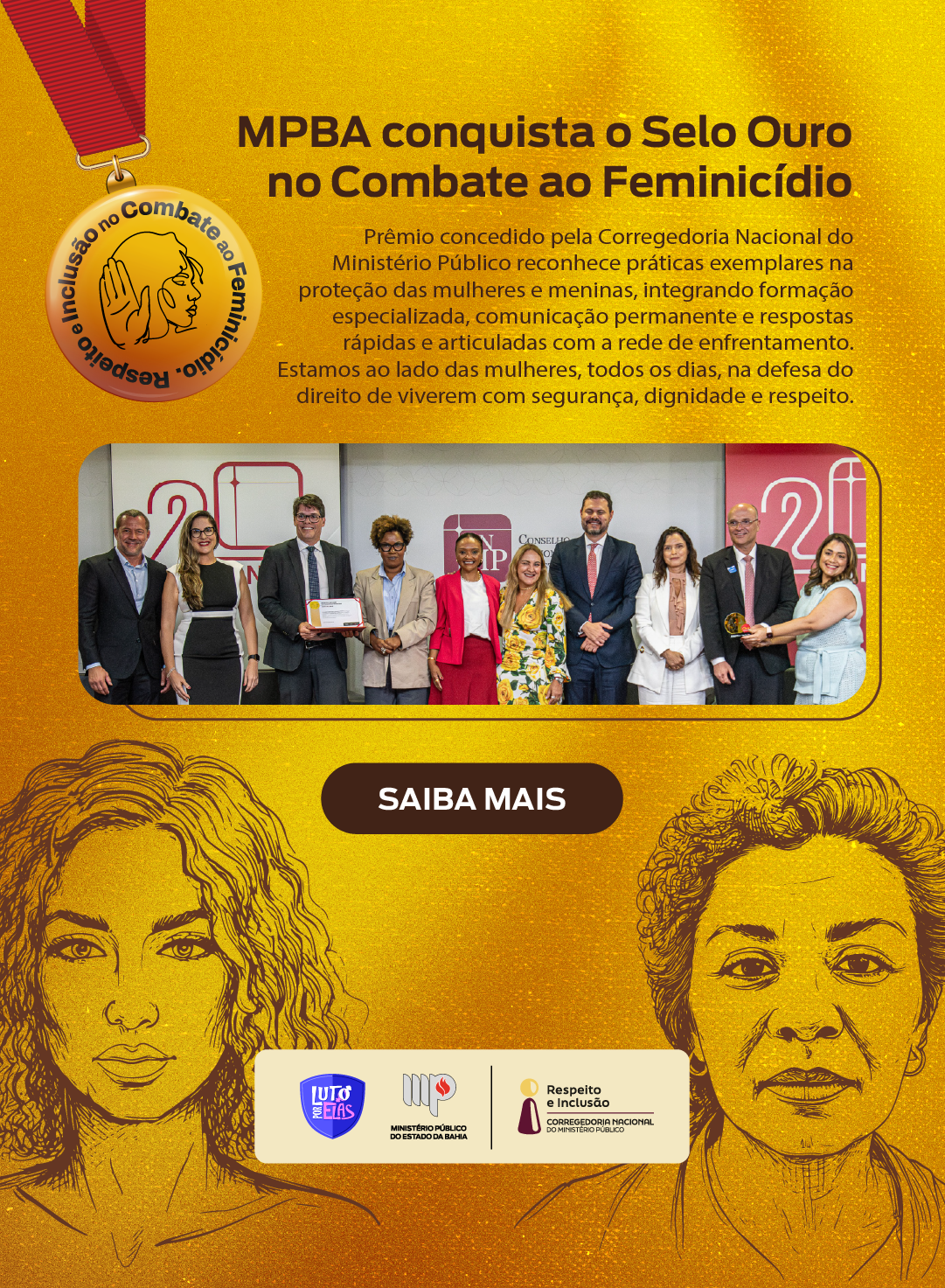 Card em fundo dourado anunciando que o Ministério Público do Estado da Bahia (MPBA) conquistou o “Selo Ouro no Combate ao Feminicídio”. No canto superior esquerdo há uma medalha dourada pendurada por uma fita vermelha, com a ilustração do rosto de uma mulher e o texto circular “Respeito e Inclusão no Combate ao Feminicídio”.

À direita, em destaque, lê-se: “MPBA conquista o Selo Ouro no Combate ao Feminicídio”. Abaixo, um texto explica que o prêmio, concedido pela Corregedoria Nacional do Ministério Público, reconhece práticas exemplares na proteção de mulheres e meninas, integrando formação especializada, comunicação permanente e respostas rápidas e articuladas com a rede de enfrentamento. O texto reforça que o MPBA está ao lado das mulheres todos os dias, defendendo o direito de viverem com segurança, dignidade e respeito.

No centro do card há uma fotografia de um grupo de pessoas em pé, lado a lado, sorrindo, segurando um certificado do prêmio. Abaixo da imagem, um botão em destaque com o texto “SAIBA MAIS”.

Na parte inferior, há ilustrações em traço contínuo de duas mulheres — uma mais jovem à esquerda e outra mais velha à direita — simbolizando diferentes perfis femininos. No rodapé, aparecem as logomarcas do programa “Luto por Elas”, do Ministério Público do Estado da Bahia e da Corregedoria Nacional do Ministério Público.