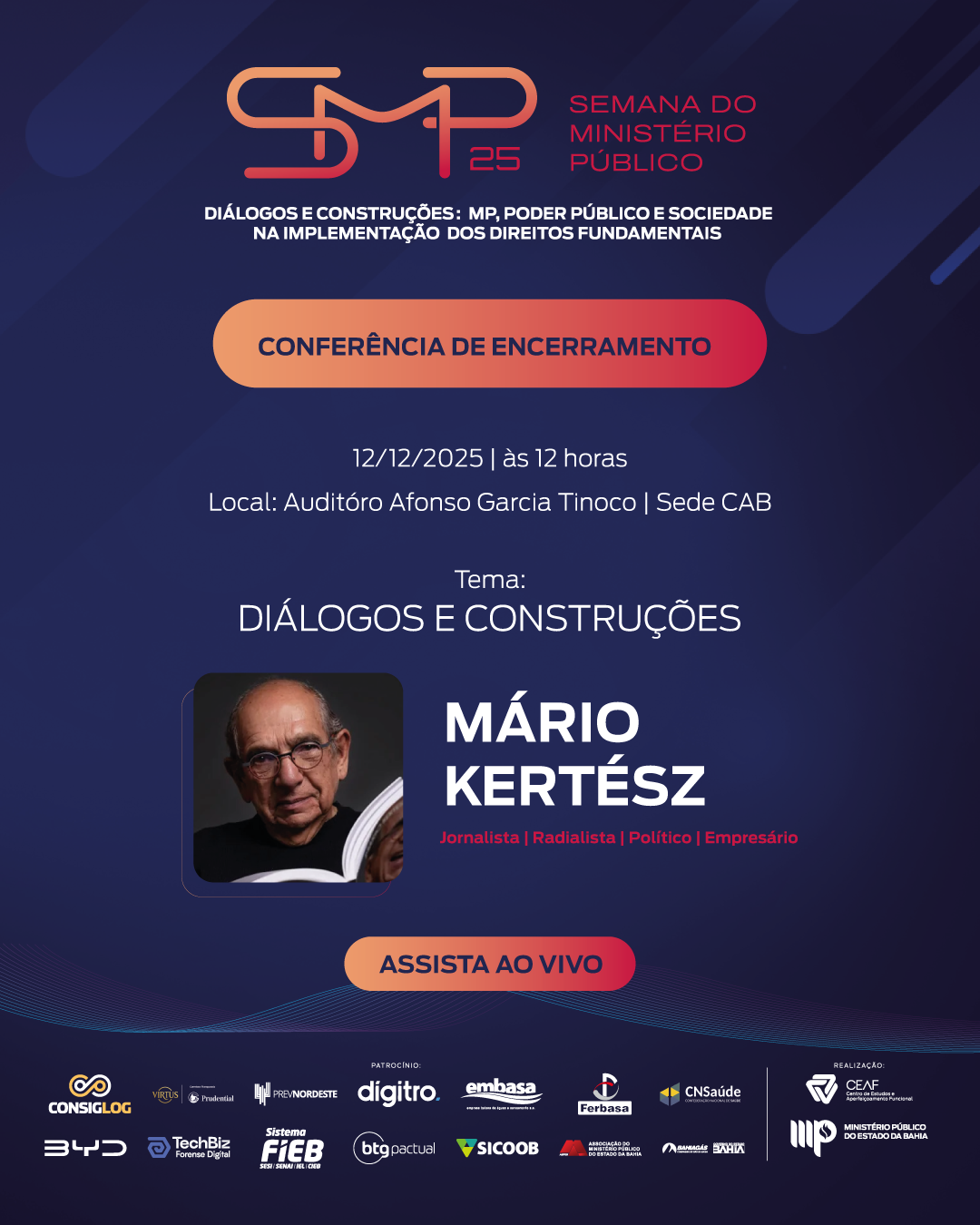 A imagem é um cartaz digital com fundo em tons de azul e detalhes em laranja e vermelho, promovendo um evento da Semana do Ministério Público (SMP 25). No topo, está o logotipo do evento seguido do texto:
“Semana do Ministério Público
Diálogos e Construções: MP, Poder Público e Sociedade na Implementação dos Direitos Fundamentais”.
Logo abaixo, há um retângulo laranja com a frase “Conferência de Encerramento”.
Informações do evento aparecem em branco:
“12/12/2025 | às 12 horas
Local: Auditório Afonso Garcia Tinoco | Sede CAB”.
O tema está destacado:
“Diálogos e Construções”.
Mais abaixo, há uma foto de um senhor segurando um livro e, ao lado, o nome em letras grandes:
“Mário Kertész”, seguido da descrição em texto menor:
“Jornalista | Radialista | Político | Empresário”.
Há um botão vermelho com a frase “ASSISTA AO VIVO”.
Na parte inferior, aparecem diversos logotipos de patrocinadores e apoiadores, incluindo Consiglog, BYD, TechBiz, FIEB, Embasa, Sicoob, entre outros.