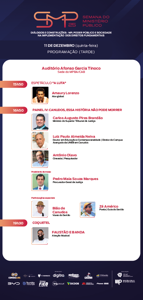 Card vertical da “Semana do Ministério Público – SMP 25”, com o tema “Diálogos e Construções: MP, Poder Público e Sociedade na Implementação dos Direitos Fundamentais”. O card apresenta a programação da tarde de 11 de dezembro, quinta-feira, no Auditório Afonso Garcia Tinoco, sede do MPBA/CAB.

Às 15h50, ocorre o espetáculo “A Luta”, com foto do ator Amaury Lorenzo, identificado como ator global.

Às 16h50, inicia o Painel IV – Canudos, essa história não pode morrer. O card exibe fotos dos participantes:
– Carlos Augusto Pires Brandão, Ministro do Superior Tribunal de Justiça.
– Luiz Paulo Almeida Neiva, Doutor em Educação e contemporaneidade, diretor do Campus avançado da UNEB em Canudos.
– Antônio Olavo, cineasta e pesquisador.
A presidência de mesa é de Pedro Maia Souza Marques, Procurador-Geral de Justiça.
Participam ainda os convidados especiais Bião de Canudos, Vozes do Sertão, e Zé Américo, poeta e guia do Sertão.

Às 19h30, acontece o coquetel, seguido de atração musical com Faustão e Banda, cuja foto também aparece no card.

No rodapé estão as logomarcas de apoiadores, patrocinadores e realizadores da Semana do Ministério Público.